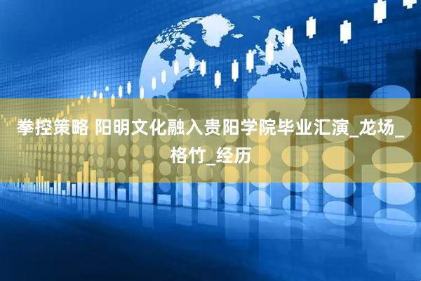 拳控策略 阳明文化融入贵阳学院毕业汇演_龙场_格竹_经历