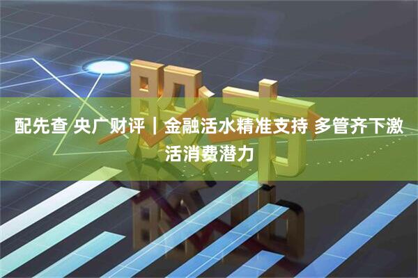 配先查 央广财评｜金融活水精准支持 多管齐下激活消费潜力
