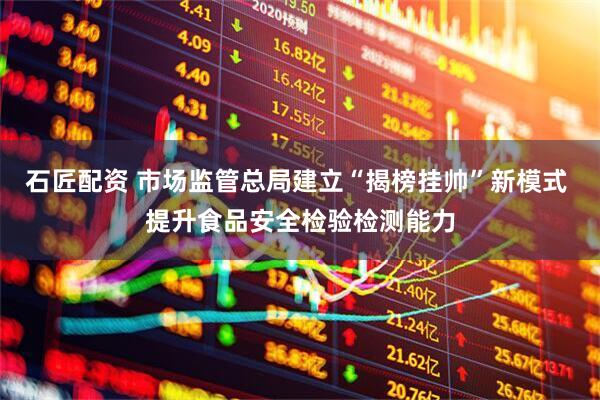 石匠配资 市场监管总局建立“揭榜挂帅”新模式 提升食品安全检验检测能力