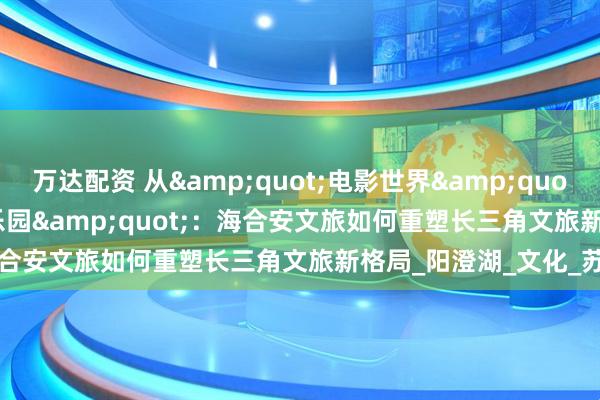 万达配资 从&quot;电影世界&quot;到&quot;半岛乐园&quot;：海合安文旅如何重塑长三角文旅新格局_阳澄湖_文化_苏州
