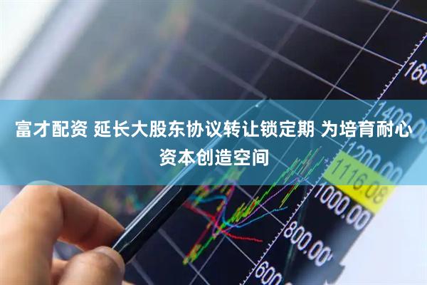 富才配资 延长大股东协议转让锁定期 为培育耐心资本创造空间