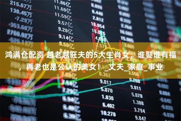 鸿满仓配资 越老越旺夫的5大生肖女，谁娶谁有福，再老也是公认的美女！_丈夫_家庭_事业
