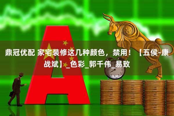 鼎冠优配 家宅装修这几种颜色，禁用！【五侯-康战斌】_色彩_郭千伟_易致