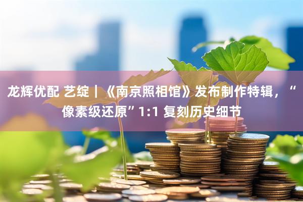 龙辉优配 艺绽｜《南京照相馆》发布制作特辑，“像素级还原”1:1 复刻历史细节