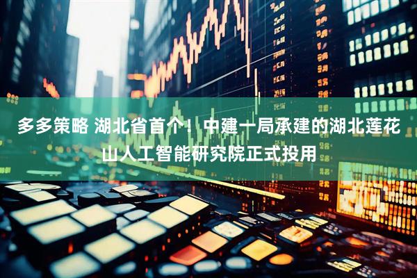 多多策略 湖北省首个！中建一局承建的湖北莲花山人工智能研究院正式投用