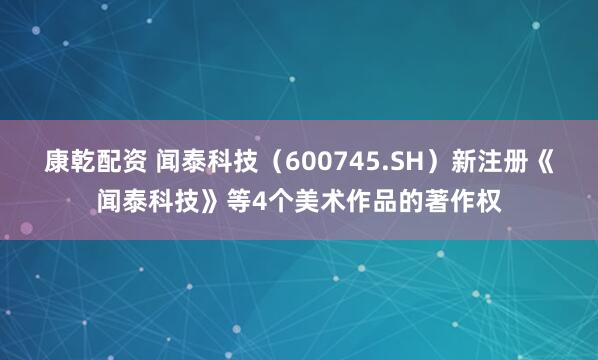 康乾配资 闻泰科技（600745.SH）新注册《闻泰科技》等4个美术作品的著作权
