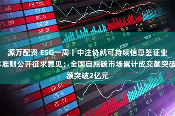 源万配资 ESG一周丨中注协就可持续信息鉴证业务基本准则公开征求意见；全国自愿碳市场累计成交额突破2亿元