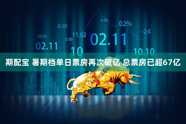 期配宝 暑期档单日票房再次破亿 总票房已超67亿