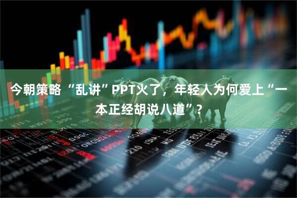 今朝策略 “乱讲”PPT火了，年轻人为何爱上“一本正经胡说八道”？