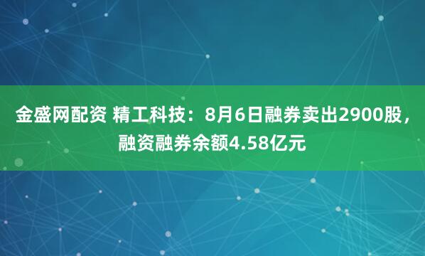 金盛网配资 精工科技：8月6日融券卖出2900股，融资融券余额4.58亿元