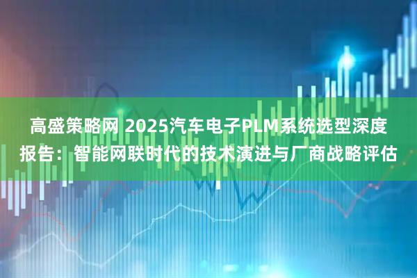 高盛策略网 2025汽车电子PLM系统选型深度报告：智能网联时代的技术演进与厂商战略评估