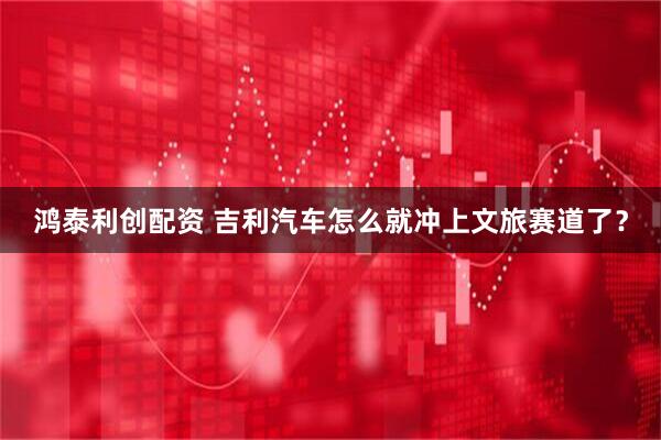 鸿泰利创配资 吉利汽车怎么就冲上文旅赛道了？