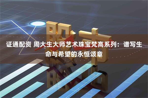 证通配资 周大生大师艺术珠宝梵高系列：谱写生命与希望的永恒颂章