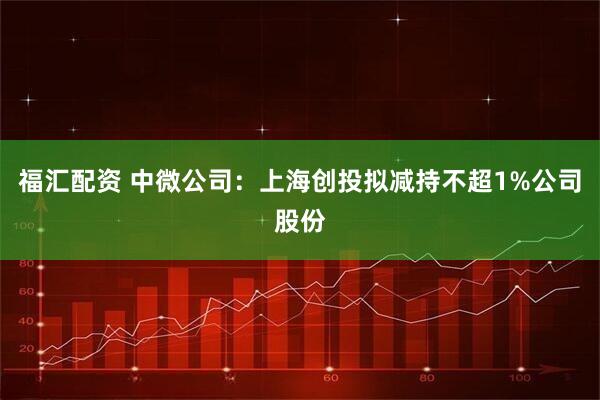 福汇配资 中微公司：上海创投拟减持不超1%公司股份