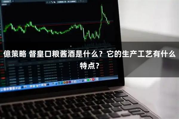 億策略 督皇口粮酱酒是什么？它的生产工艺有什么特点？