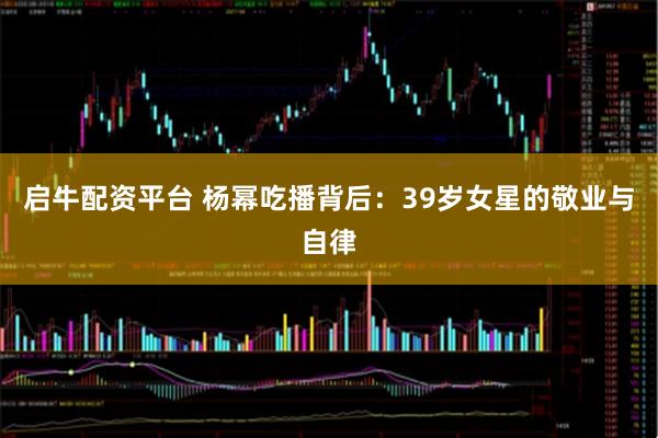 启牛配资平台 杨幂吃播背后：39岁女星的敬业与自律