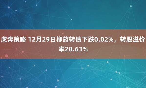 虎奔策略 12月29日柳药转债下跌0.02%，转股溢价率28.63%