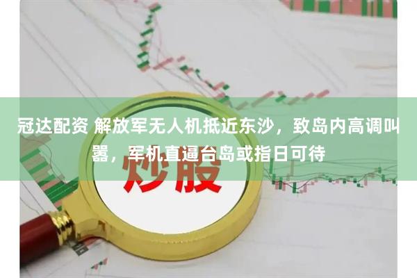 冠达配资 解放军无人机抵近东沙，致岛内高调叫嚣，军机直逼台岛或指日可待