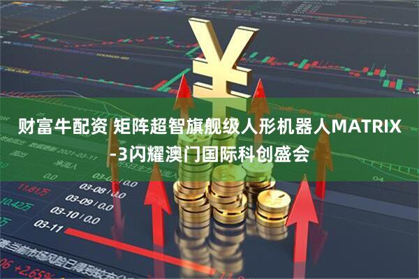 财富牛配资 矩阵超智旗舰级人形机器人MATRIX-3闪耀澳门国际科创盛会