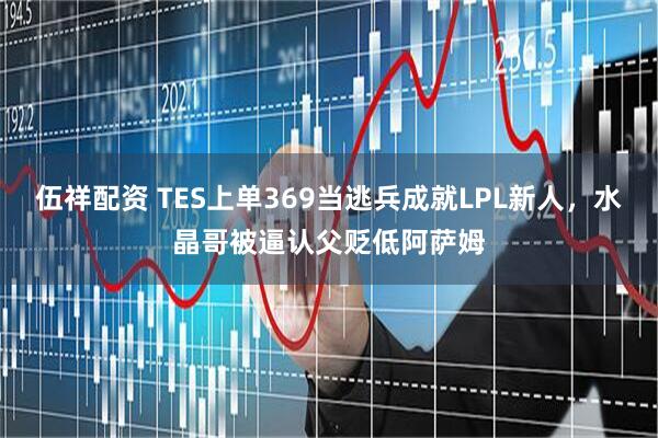 伍祥配资 TES上单369当逃兵成就LPL新人，水晶哥被逼认父贬低阿萨姆